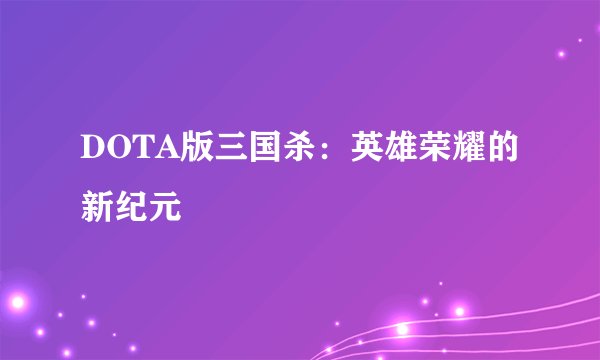 DOTA版三国杀:英雄荣耀的新纪元