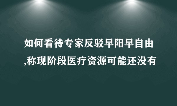 如何看待专家反驳早阳早自由,称现阶段医疗资源可能还没有