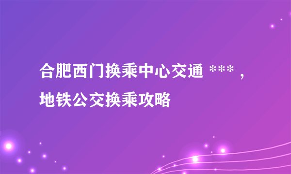 合肥西门换乘中心交通 *** ,地铁公交换乘攻略