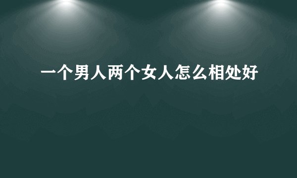 一个男人两个女人怎么相处好