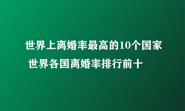 世界上离婚率最高的10个国家 世界各国离婚率排行前十