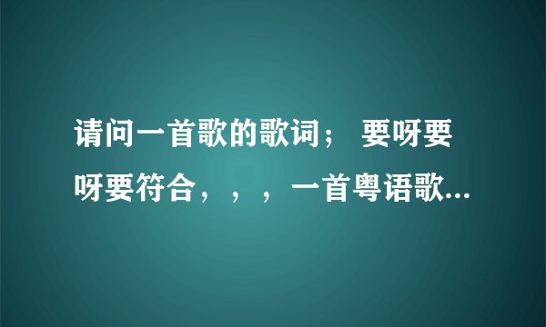 请问一首歌的歌词; 要呀要呀要符合,,,一首粤语歌 求歌名 = =