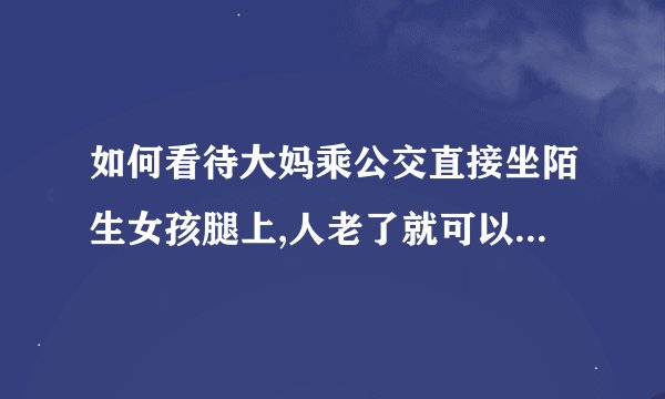 如何看待大妈乘公交直接坐陌生女孩腿上,人老了就可以为所欲为？