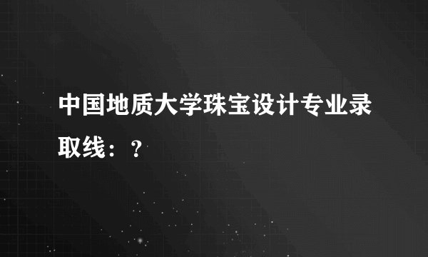 中国地质大学珠宝设计专业录取线：？