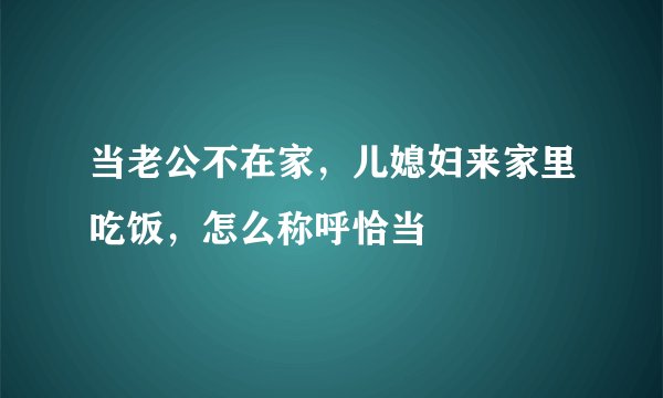 当老公不在家，儿媳妇来家里吃饭，怎么称呼恰当