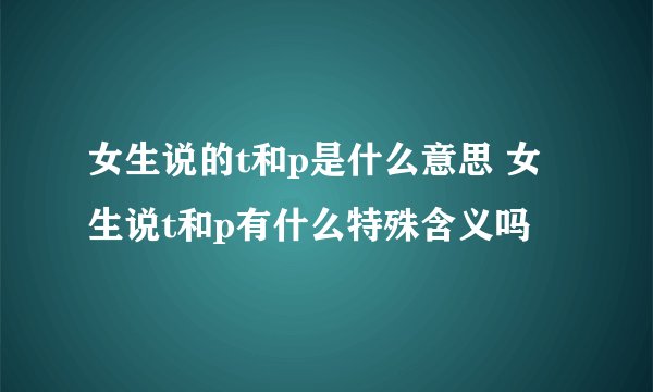 女生说的t和p是什么意思 女生说t和p有什么特殊含义吗
