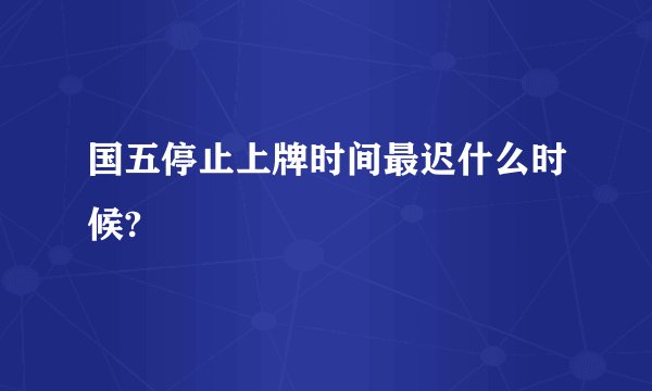 国五停止上牌时间最迟什么时候?