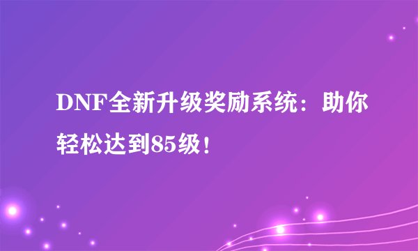 DNF全新升级奖励系统:助你轻松达到85级!