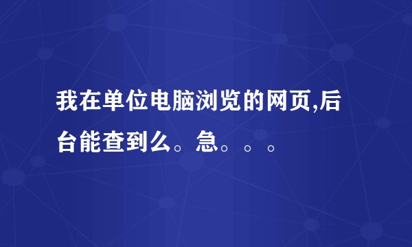 我在单位电脑浏览的网页,后台能查到么。急。。。