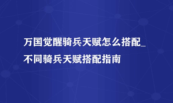 万国觉醒骑兵天赋怎么搭配_不同骑兵天赋搭配指南
