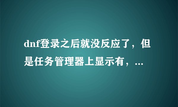 dnf登录之后就没反应了，但是任务管理器上显示有，等了半个小时dnf还没跳出来，我是win10系统，求解。