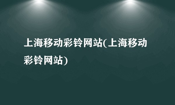 上海移动彩铃网站(上海移动彩铃网站)