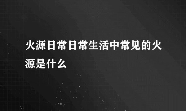 火源日常日常生活中常见的火源是什么