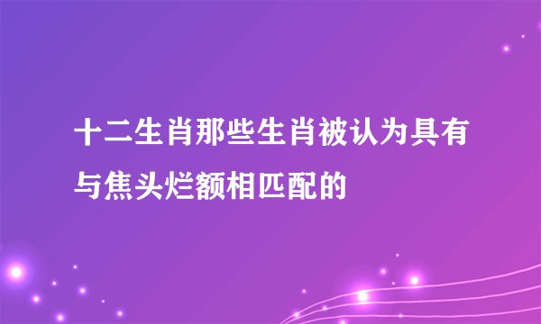 十二生肖那些生肖被认为具有与焦头烂额相匹配的