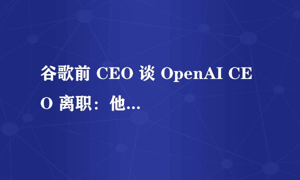 谷歌前 CEO 谈 OpenAI CEO 离职：他将公司从一无所有发展到价值 900 亿美元