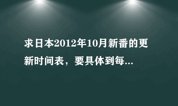 求日本2012年10月新番的更新时间表，要具体到每部动漫的具体更新时间（礼拜几，几点）11区生肉放送时间