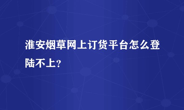淮安烟草网上订货平台怎么登陆不上？