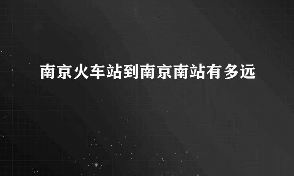 南京火车站到南京南站有多远