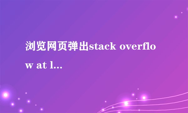 浏览网页弹出stack overflow at line:1，哪位大神可以解决。要详细的，我的浏览器是新的internet explorer