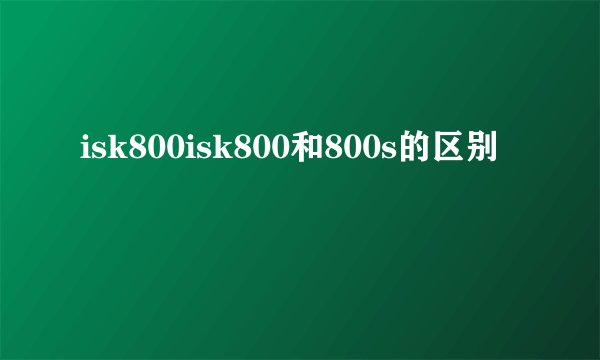 isk800isk800和800s的区别