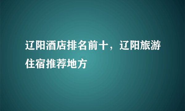 辽阳酒店排名前十，辽阳旅游住宿推荐地方