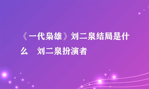 《一代枭雄》刘二泉结局是什么 刘二泉扮演者