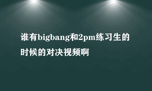 谁有bigbang和2pm练习生的时候的对决视频啊