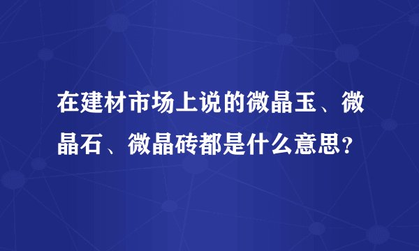 在建材市场上说的微晶玉、微晶石、微晶砖都是什么意思？