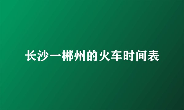 长沙一郴州的火车时间表