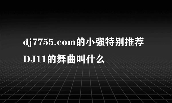 dj7755.com的小强特别推荐DJ11的舞曲叫什么