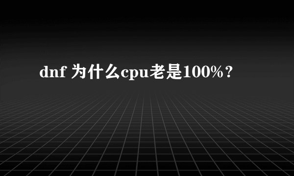 dnf 为什么cpu老是100%?