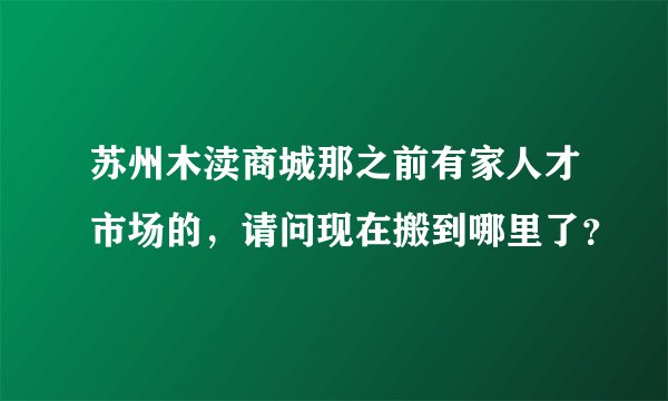 苏州木渎商城那之前有家人才市场的，请问现在搬到哪里了？