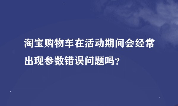 淘宝购物车在活动期间会经常出现参数错误问题吗？