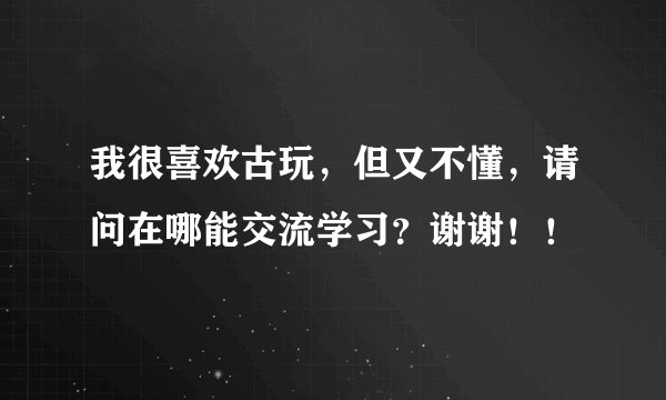 我很喜欢古玩，但又不懂，请问在哪能交流学习？谢谢！！