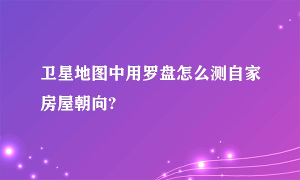 卫星地图中用罗盘怎么测自家房屋朝向?