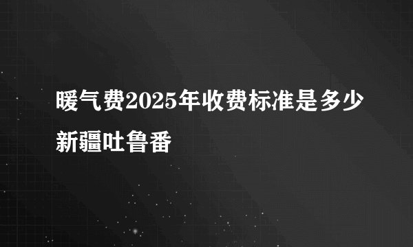 暖气费2025年收费标准是多少新疆吐鲁番
