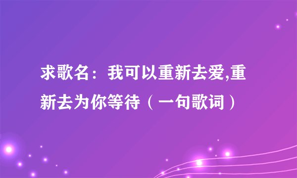 求歌名：我可以重新去爱,重新去为你等待（一句歌词）