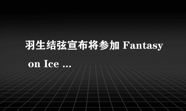 羽生结弦宣布将参加 Fantasy on Ice 2022 全部场次,你对他