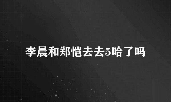 李晨和郑恺去去5哈了吗