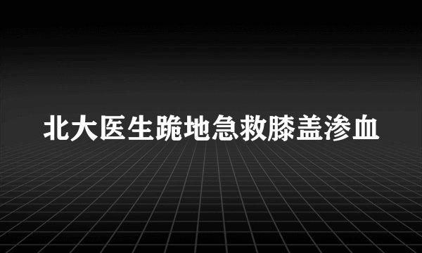 北大医生跪地急救膝盖渗血