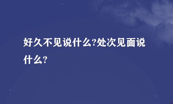 好久不见说什么?处次见面说什么?