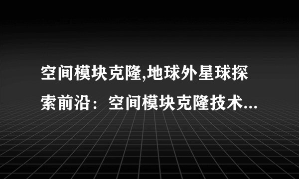 空间模块克隆,地球外星球探索前沿：空间模块克隆技术 - 空间探索前沿：克隆模块开拓外星球