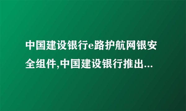 中国建设银行e路护航网银安全组件,中国建设银行推出新版网银安全组件
