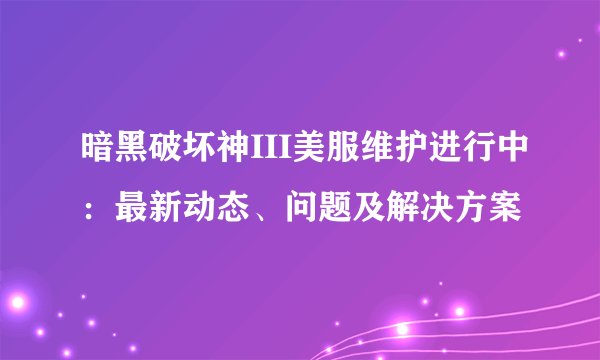 暗黑破坏神III美服维护进行中：最新动态、问题及解决方案