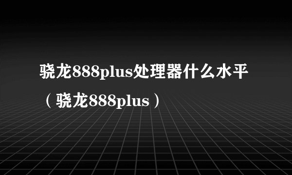 骁龙888plus处理器什么水平（骁龙888plus）