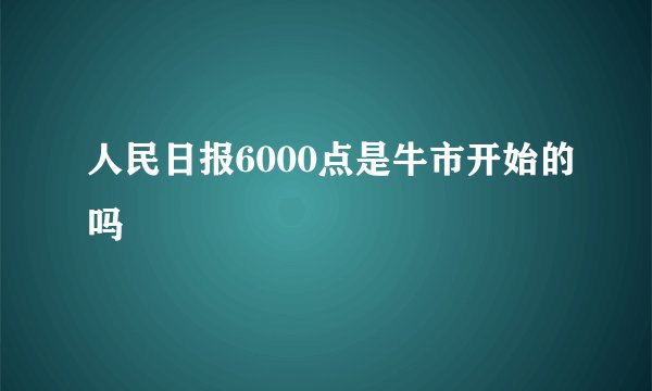 人民日报6000点是牛市开始的吗
