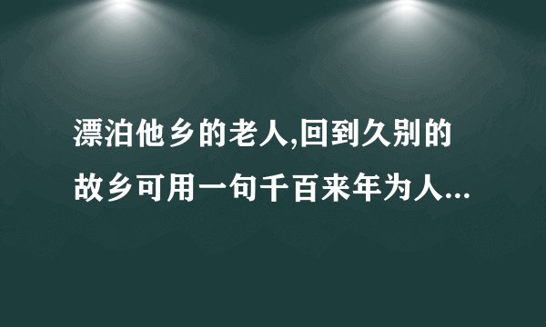 漂泊他乡的老人,回到久别的故乡可用一句千百来年为人传诵,老少皆知的诗句_____(古诗名句)
