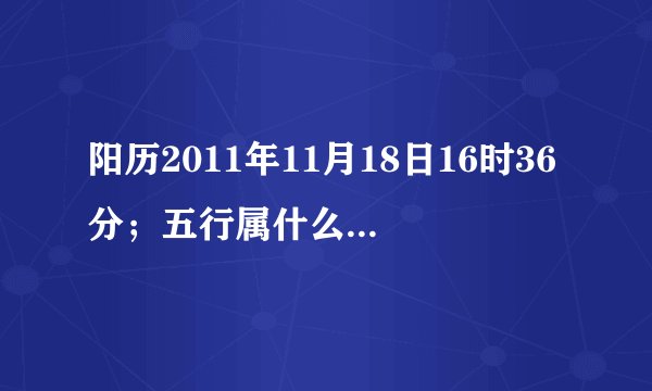 阳历2011年11月18日16时36分；五行属什么？缺什么？