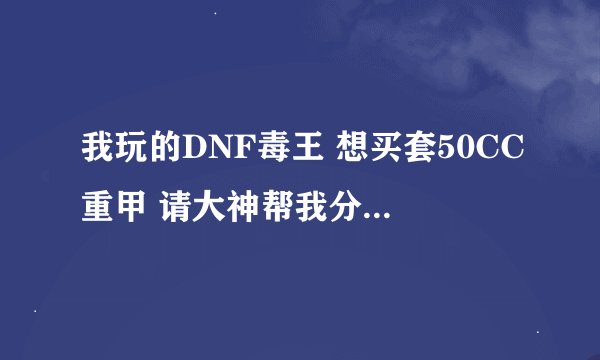 我玩的DNF毒王 想买套50CC重甲 请大神帮我分析一下 50CC跟45CC比好多少？ 本人东北一的