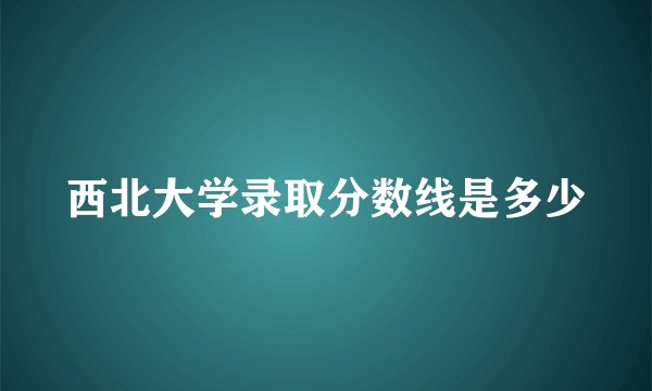 西北大学录取分数线是多少